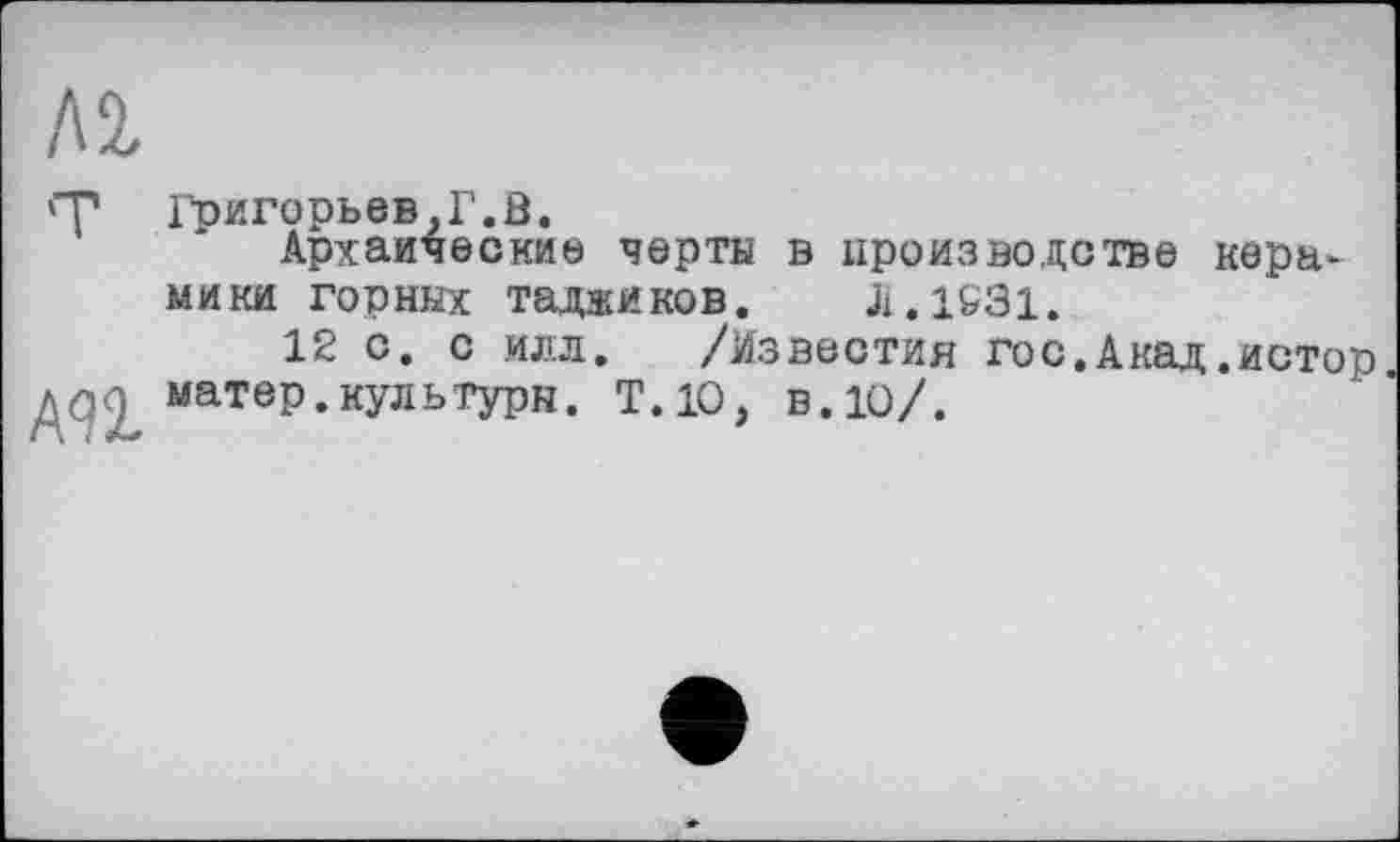 ﻿Л 2,
'■р Григорьев,Г.В.
Архаические черта в производстве керамики горных таджиков. J1.1&31.
12 с. с илл. /Известия гос.Акад.истор /■z ; матер.культуры. Т.10, в. 10/.